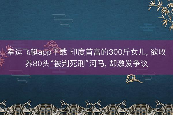 幸运飞艇app下载 印度首富的300斤女儿， 欲收养80头“被判死刑”河马， 却激发争议