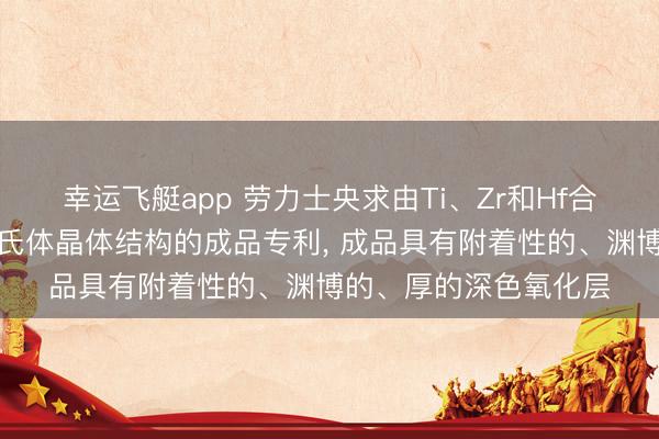 幸运飞艇app 劳力士央求由Ti、Zr和Hf合金制成且具有眇小马氏体晶体结构的成品专利， 成品具有附着性的、渊博的、厚的深色氧化层