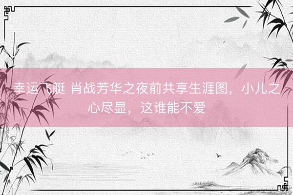 幸运飞艇 肖战芳华之夜前共享生涯图，小儿之心尽显，这谁能不爱