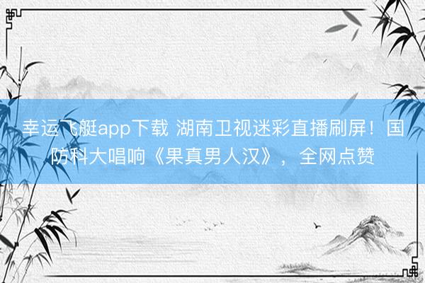 幸运飞艇app下载 湖南卫视迷彩直播刷屏！国防科大唱响《果真男人汉》，全网点赞