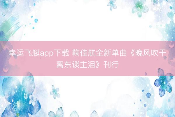 幸运飞艇app下载 鞠佳航全新单曲《晚风吹干离东谈主泪》刊行