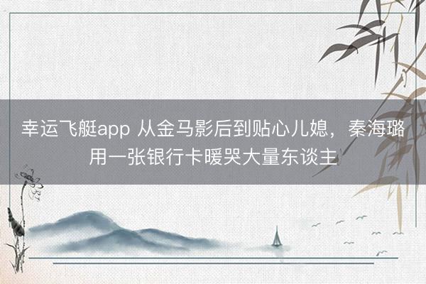 幸运飞艇app 从金马影后到贴心儿媳，秦海璐用一张银行卡暖哭大量东谈主