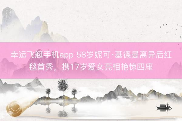 幸运飞艇手机app 58岁妮可·基德曼离异后红毯首秀，携17岁爱女亮相艳惊四座