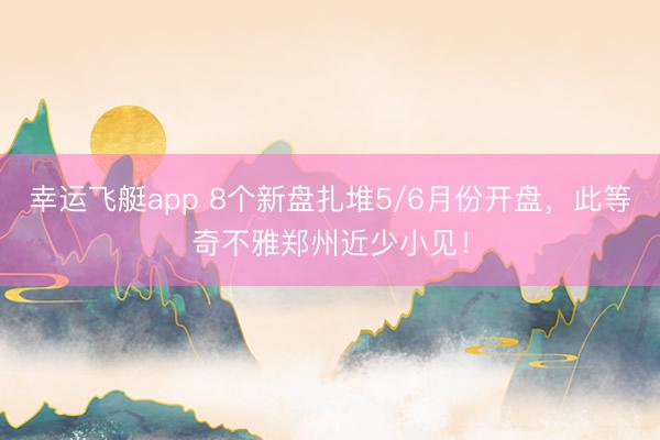 幸运飞艇app 8个新盘扎堆5/6月份开盘，此等奇不雅郑州近少小见！