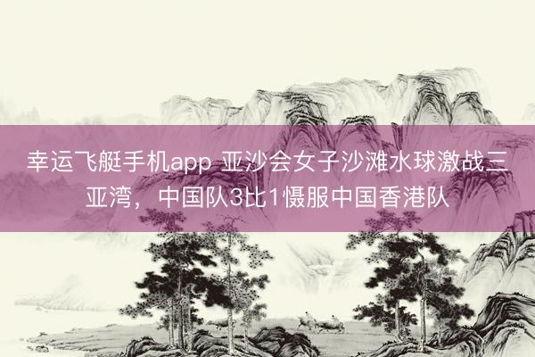 幸运飞艇手机app 亚沙会女子沙滩水球激战三亚湾，中国队3比1慑服中国香港队
