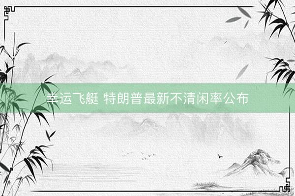 幸运飞艇 特朗普最新不清闲率公布