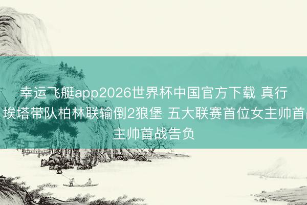 幸运飞艇app2026世界杯中国官方下载 真行欠亨？埃塔带队柏林联输倒2狼堡 五大联赛首位女主帅首战告负