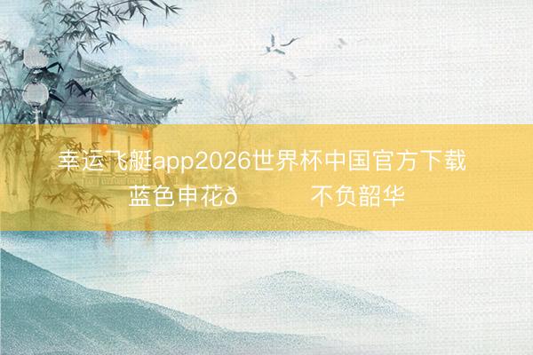 幸运飞艇app2026世界杯中国官方下载 蓝色申花💙不负韶华