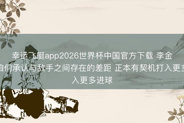 幸运飞艇app2026世界杯中国官方下载 李金羽:咱们承认与敌手之间存在的差距 正本有契机打入更多进球