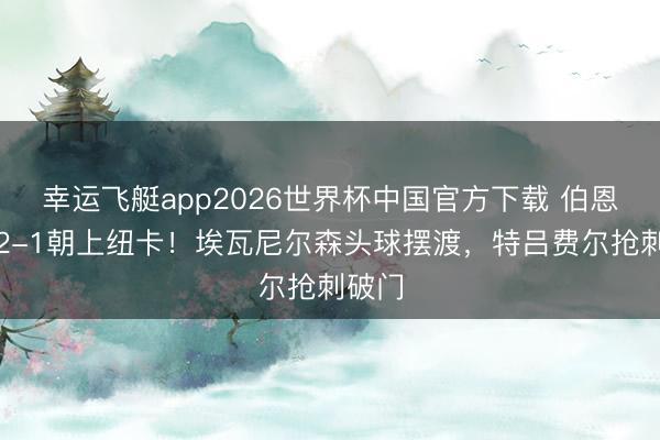 幸运飞艇app2026世界杯中国官方下载 伯恩茅斯2-1朝上纽卡！埃瓦尼尔森头球摆渡，特吕费尔抢刺破门