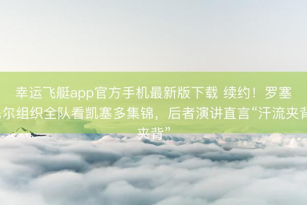 幸运飞艇app官方手机最新版下载 续约！罗塞尼尔组织全队看凯塞多集锦，后者演讲直言“汗流夹背”
