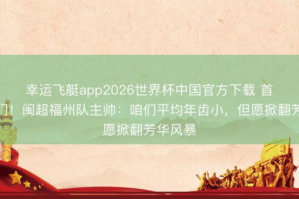 幸运飞艇app2026世界杯中国官方下载 首战对厦门！闽超福州队主帅：咱们平均年齿小，但愿掀翻芳华风暴