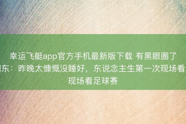 幸运飞艇app官方手机最新版下载 有黑眼圈了！何润东：昨晚太慷慨没睡好，东说念主生第一次现场看足球赛