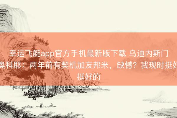 幸运飞艇app官方手机最新版下载 乌迪内斯门将奥科耶：两年前有契机加友邦米，缺憾？我现时挺好的