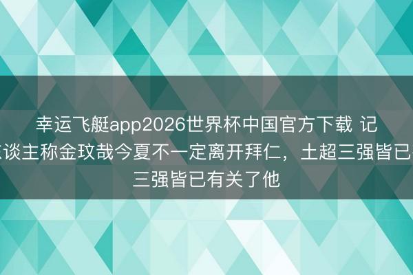 幸运飞艇app2026世界杯中国官方下载 记者：牙东谈主称金玟哉今夏不一定离开拜仁，土超三强皆已有关了他