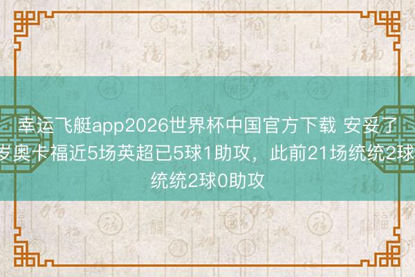 幸运飞艇app2026世界杯中国官方下载 安妥了？25岁奥卡福近5场英超已5球1助攻，此前21场统统2球0助攻