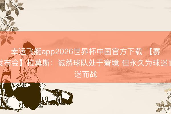 幸运飞艇app2026世界杯中国官方下载 【赛后发布会】拉莫斯：诚然球队处于窘境 但永久为球迷而战