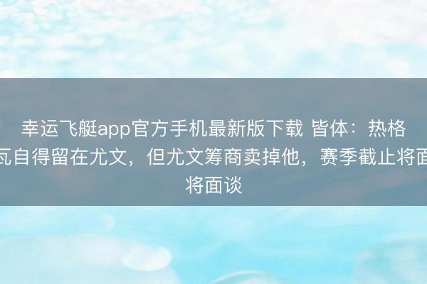 幸运飞艇app官方手机最新版下载 皆体：热格罗瓦自得留在尤文，但尤文筹商卖掉他，赛季截止将面谈