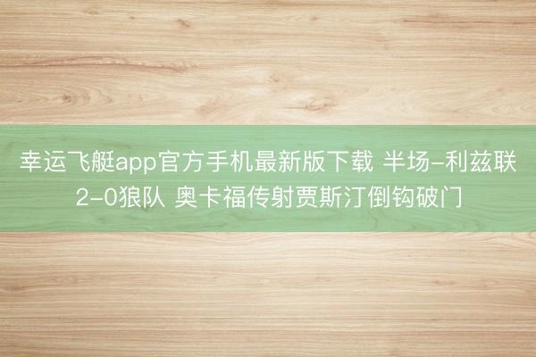 幸运飞艇app官方手机最新版下载 半场-利兹联2-0狼队 奥卡福传射贾斯汀倒钩破门