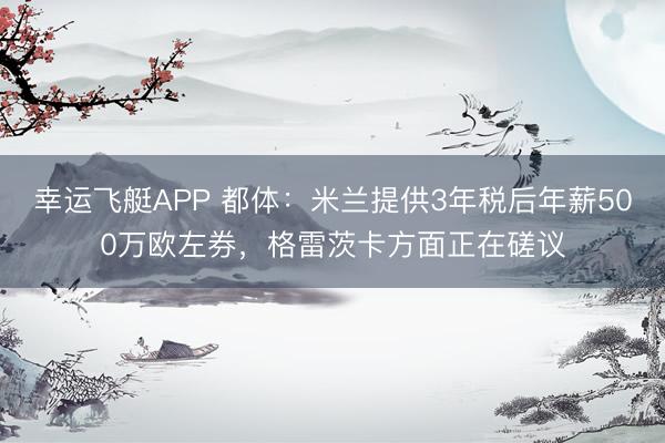 幸运飞艇APP 都体：米兰提供3年税后年薪500万欧左券，格雷茨卡方面正在磋议