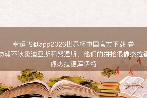 幸运飞艇app2026世界杯中国官方下载 鲁尼：利物浦不该卖迪亚斯和努涅斯，他们的拼抢很像杰拉德库伊特