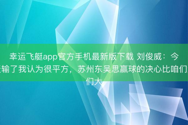 幸运飞艇app官方手机最新版下载 刘俊威:今天输了我认为很平方,苏州东吴思赢球的决心比咱们大