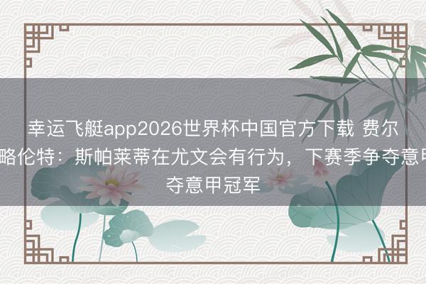 幸运飞艇app2026世界杯中国官方下载 费尔南多·略伦特:斯帕莱蒂在尤文会有行为,下赛季争夺意甲冠军