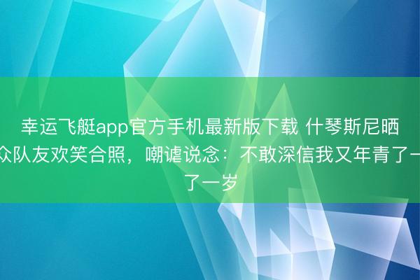 幸运飞艇app官方手机最新版下载 什琴斯尼晒与众队友欢笑合照,嘲谑说念:不敢深信我又年青了一岁