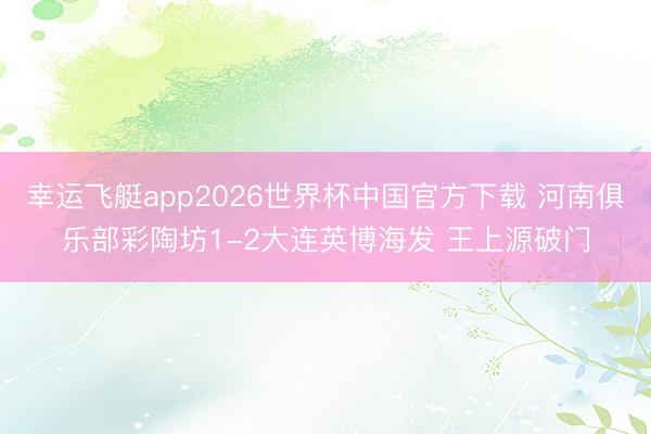 幸运飞艇app2026世界杯中国官方下载 河南俱乐部彩陶坊1-2大连英博海发 王上源破门