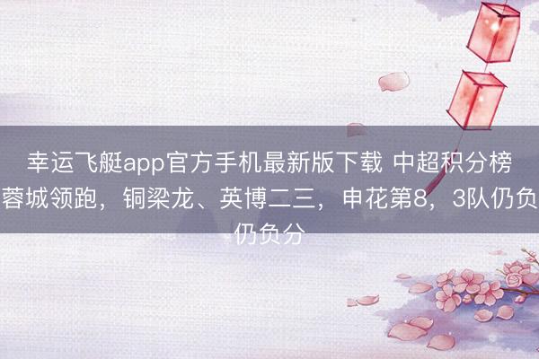 幸运飞艇app官方手机最新版下载 中超积分榜:蓉城领跑,铜梁龙、英博二三,申花第8,3队仍负分