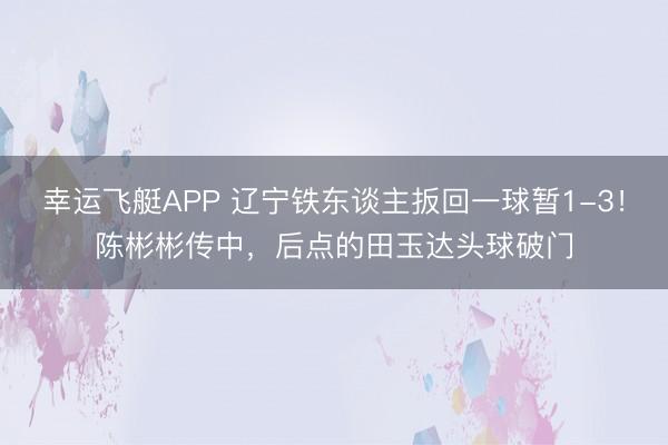 幸运飞艇APP 辽宁铁东谈主扳回一球暂1-3！陈彬彬传中，后点的田玉达头球破门