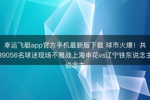 幸运飞艇app官方手机最新版下载 球市火爆！共39056名球迷现场不雅战上海申花vs辽宁铁东说念主