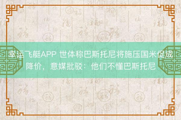 幸运飞艇APP 世体称巴斯托尼将施压国米促成降价，意媒批驳：他们不懂巴斯托尼