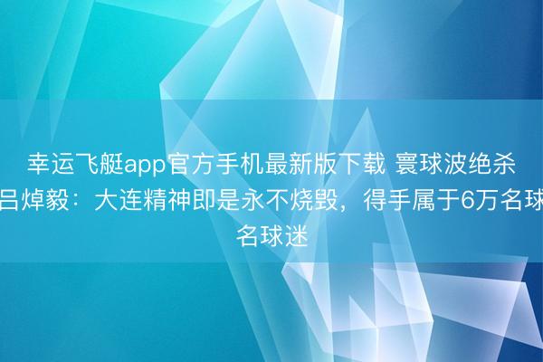 幸运飞艇app官方手机最新版下载 寰球波绝杀!吕焯毅:大连精神即是永不烧毁,得手属于6万名球迷