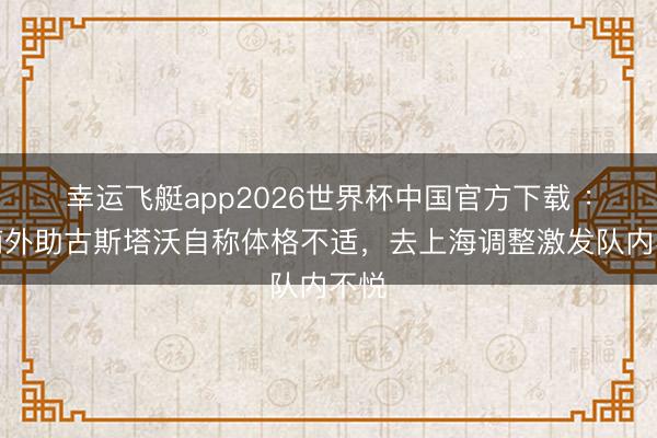 幸运飞艇app2026世界杯中国官方下载 :河南外助古斯塔沃自称体格不适,去上海调整激发队内不悦