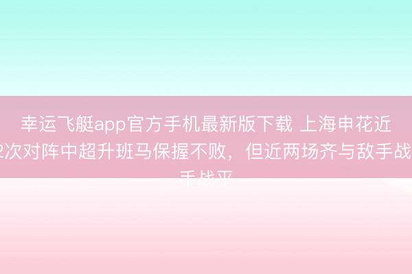 幸运飞艇app官方手机最新版下载 上海申花近12次对阵中超升班马保握不败，但近两场齐与敌手战平