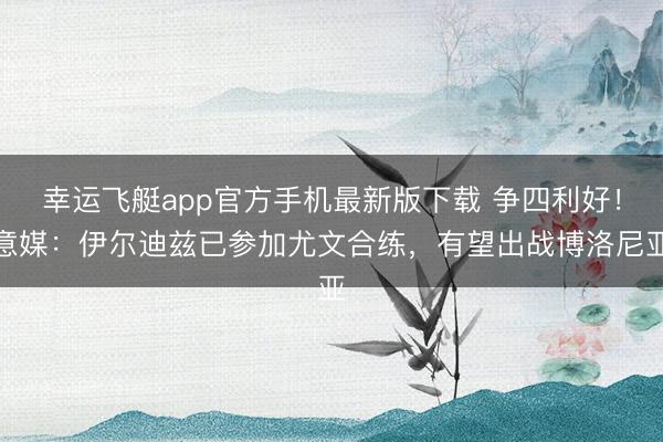 幸运飞艇app官方手机最新版下载 争四利好！意媒：伊尔迪兹已参加尤文合练，有望出战博洛尼亚