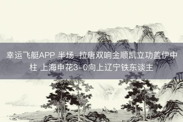幸运飞艇APP 半场-拉唐双响金顺凯立功盖伊中柱 上海申花3-0向上辽宁铁东谈主