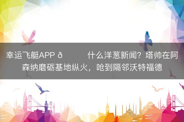 幸运飞艇APP 😂什么洋葱新闻？塔帅在阿森纳磨砺基地纵火，呛到隔邻沃特福德