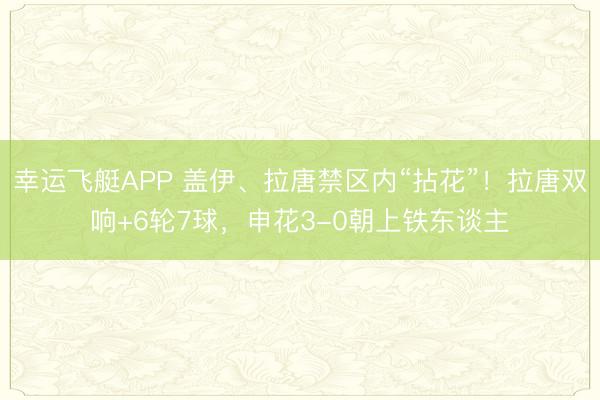 幸运飞艇APP 盖伊、拉唐禁区内“拈花”！拉唐双响+6轮7球，申花3-0朝上铁东谈主