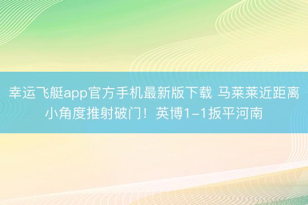 幸运飞艇app官方手机最新版下载 马莱莱近距离小角度推射破门！英博1-1扳平河南