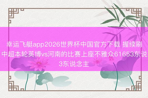 幸运飞艇app2026世界杯中国官方下载 握续刷榜！中超本轮英博vs河南的比赛上座不雅众61653东说念主