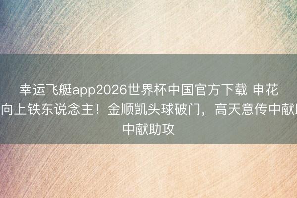 幸运飞艇app2026世界杯中国官方下载 申花2-0向上铁东说念主！金顺凯头球破门，高天意传中献助攻