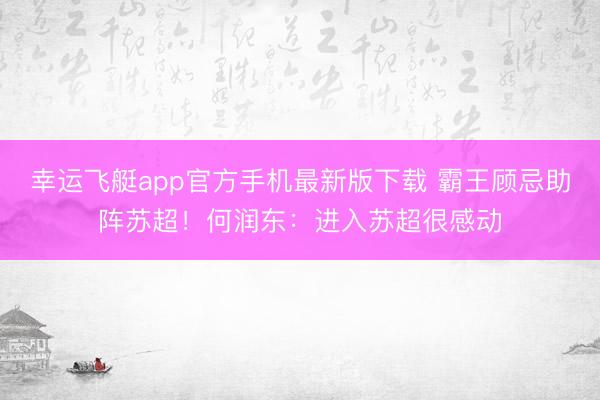 幸运飞艇app官方手机最新版下载 霸王顾忌助阵苏超！何润东：进入苏超很感动