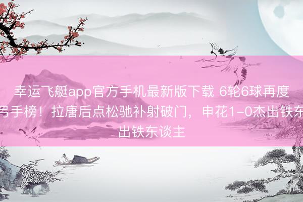 幸运飞艇app官方手机最新版下载 6轮6球再度登顶弓手榜！拉唐后点松驰补射破门，申花1-0杰出铁东谈主