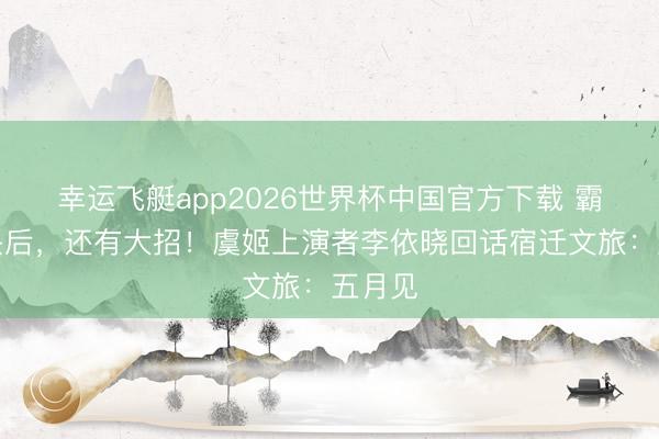 幸运飞艇app2026世界杯中国官方下载 霸王转头后，还有大招！虞姬上演者李依晓回话宿迁文旅：五月见