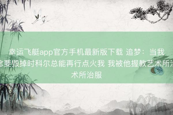 幸运飞艇app官方手机最新版下载 追梦：当我念念要毁掉时科尔总能再行点火我 我被他握教艺术所治服