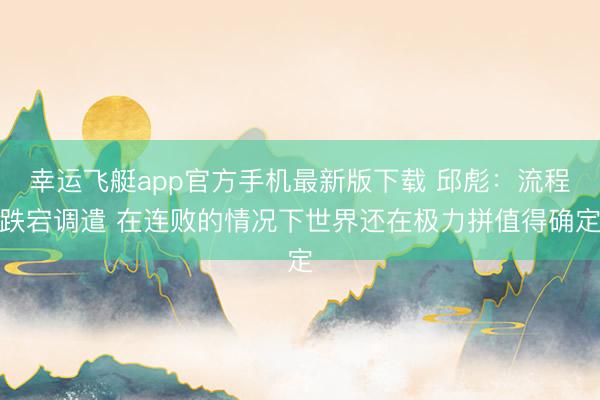 幸运飞艇app官方手机最新版下载 邱彪：流程跌宕调遣 在连败的情况下世界还在极力拼值得确定