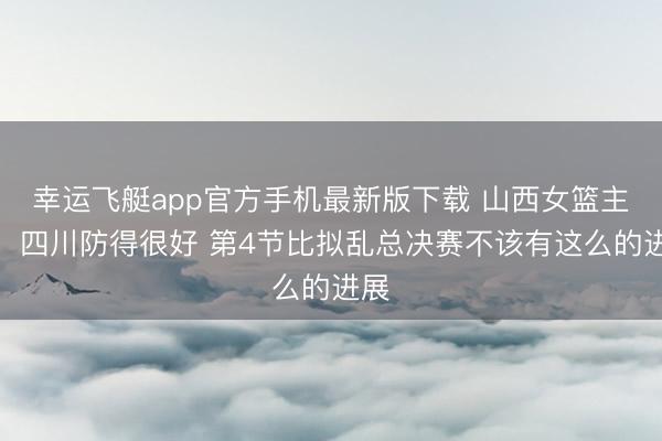 幸运飞艇app官方手机最新版下载 山西女篮主帅：四川防得很好 第4节比拟乱总决赛不该有这么的进展