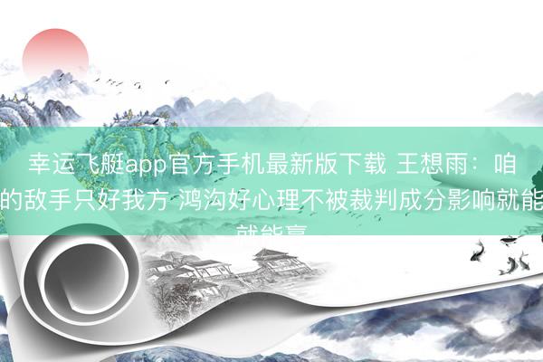 幸运飞艇app官方手机最新版下载 王想雨：咱们的敌手只好我方 鸿沟好心理不被裁判成分影响就能赢